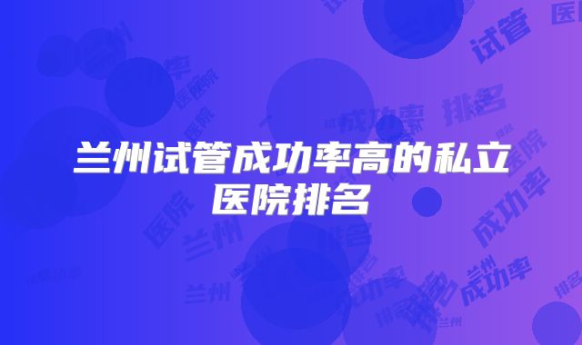 兰州试管成功率高的私立医院排名