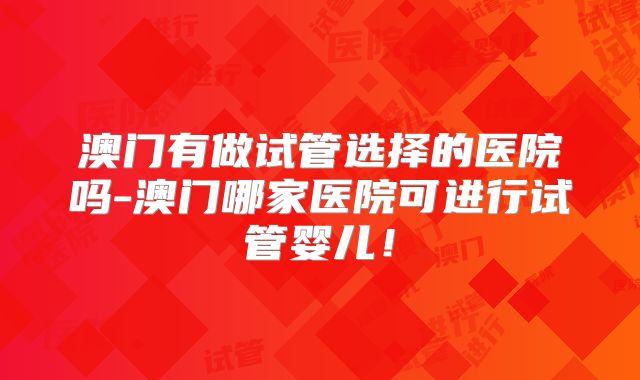 澳门有做试管选择的医院吗-澳门哪家医院可进行试管婴儿！