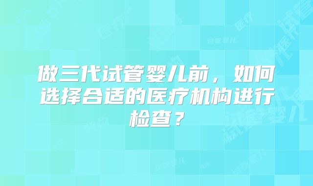 做三代试管婴儿前，如何选择合适的医疗机构进行检查？