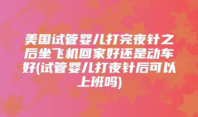 美国试管婴儿打完夜针之后坐飞机回家好还是动车好(试管婴儿打夜针后可以上班吗)