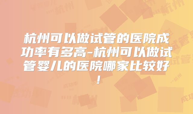 杭州可以做试管的医院成功率有多高-杭州可以做试管婴儿的医院哪家比较好！