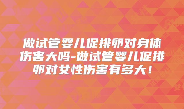 做试管婴儿促排卵对身体伤害大吗-做试管婴儿促排卵对女性伤害有多大！
