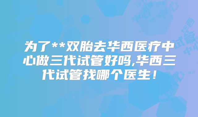 为了**双胎去华西医疗中心做三代试管好吗,华西三代试管找哪个医生！