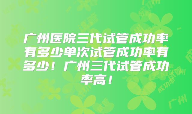 广州医院三代试管成功率有多少单次试管成功率有多少！广州三代试管成功率高！