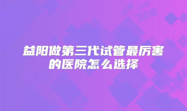 益阳做第三代试管最厉害的医院怎么选择