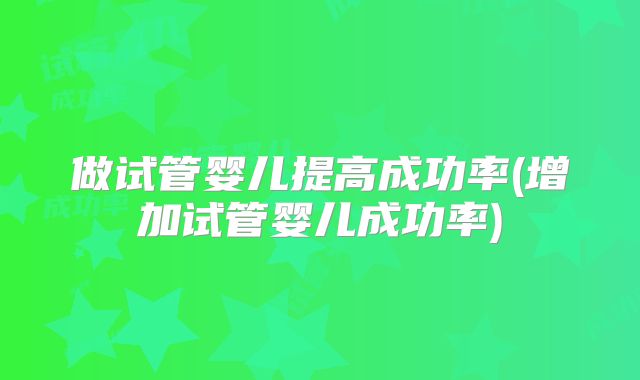 做试管婴儿提高成功率(增加试管婴儿成功率)