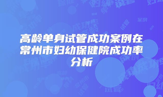 高龄单身试管成功案例在常州市妇幼保健院成功率分析