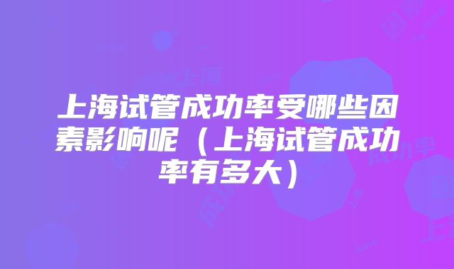 上海试管成功率受哪些因素影响呢(上海试管成功率有多大)