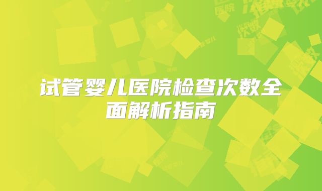 试管婴儿医院检查次数全面解析指南