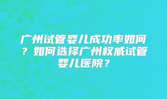 广州试管婴儿成功率如何？如何选择广州权威试管婴儿医院？