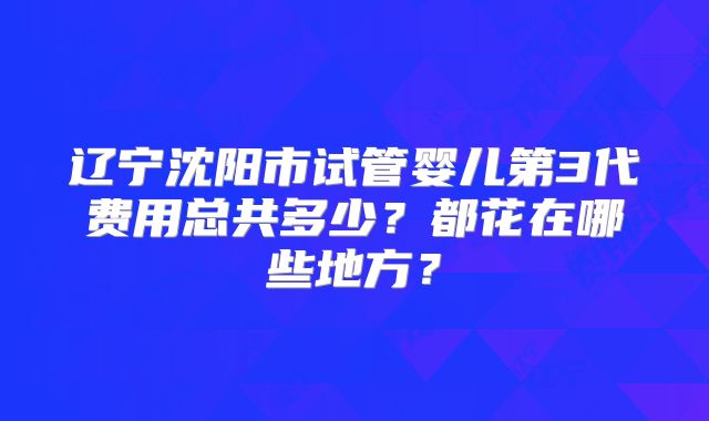 辽宁沈阳市试管婴儿第3代费用总共多少？都花在哪些地方？