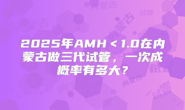 2025年AMH＜1.0在内蒙古做三代试管，一次成概率有多大？