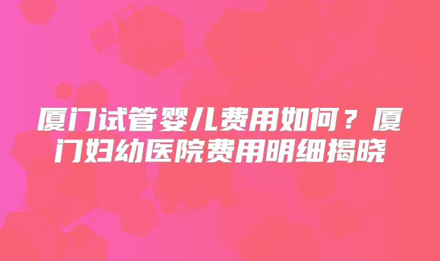 厦门试管婴儿费用如何？厦门妇幼医院费用明细揭晓