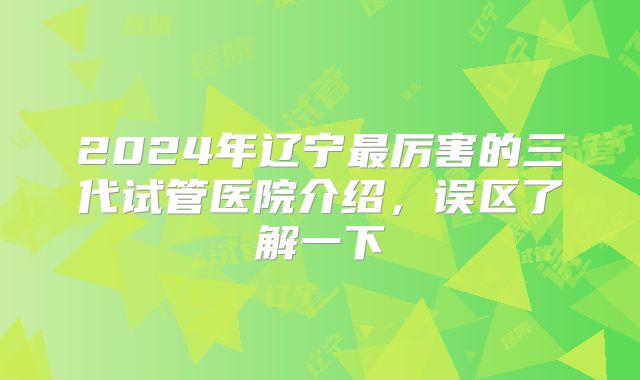 2024年辽宁最厉害的三代试管医院介绍,误区了解一下