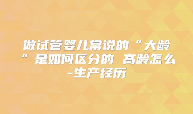 做试管婴儿常说的“大龄”是如何区分的 高龄怎么-生产经历