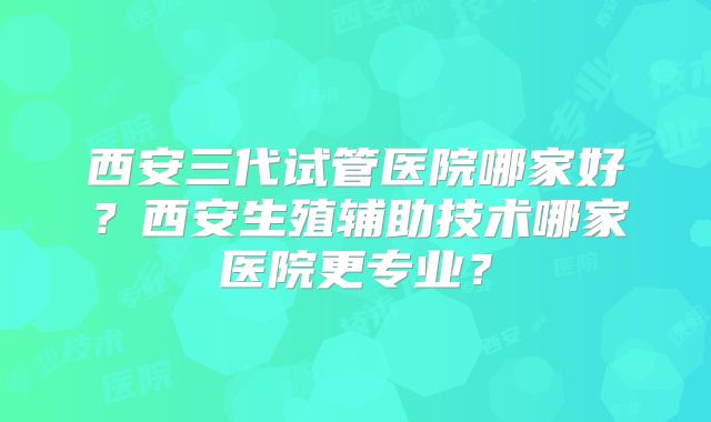 西安三代试管医院哪家好？西安生殖辅助技术哪家医院更专业？