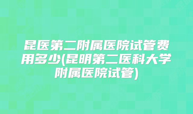 昆医第二附属医院试管费用多少(昆明第二医科大学附属医院试管)