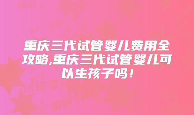 重庆三代试管婴儿费用全攻略,重庆三代试管婴儿可以生孩子吗！