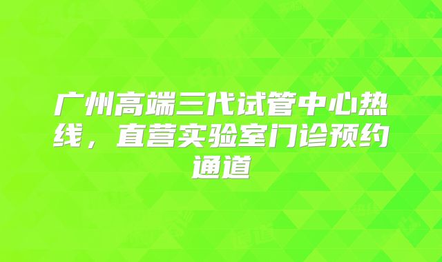 广州高端三代试管中心热线，直营实验室门诊预约通道