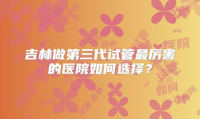 吉林做第三代试管最厉害的医院如何选择?