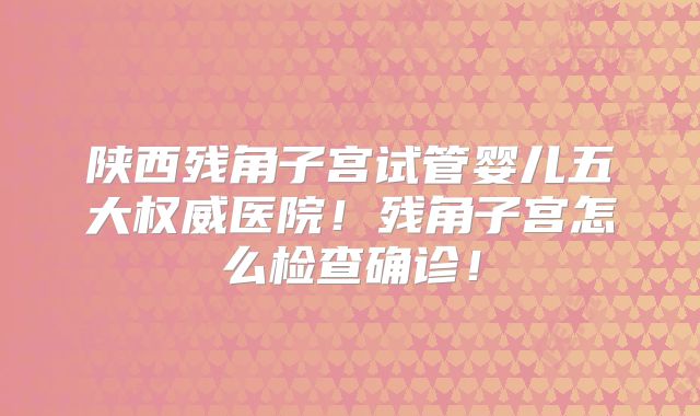 陕西残角子宫试管婴儿五大权威医院！残角子宫怎么检查确诊！