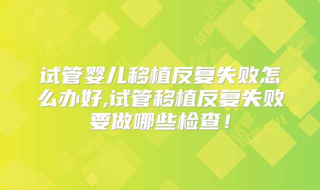 试管婴儿移植反复失败怎么办好,试管移植反复失败要做哪些检查！
