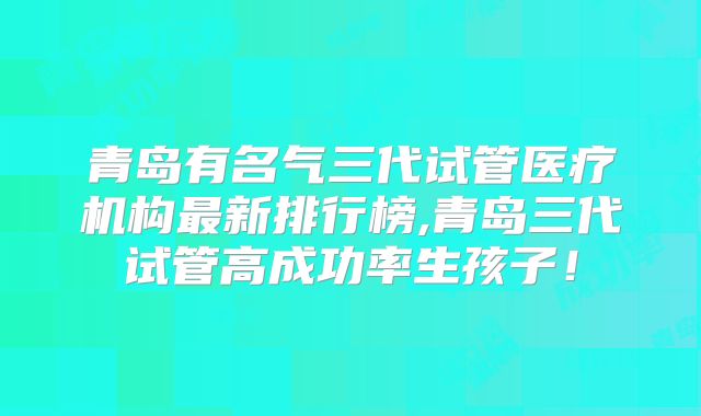 青岛有名气三代试管医疗机构最新排行榜,青岛三代试管高成功率生孩子！