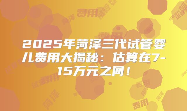 2025年菏泽三代试管婴儿费用大揭秘：估算在7-15万元之间！