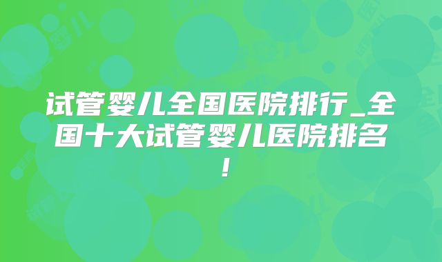 试管婴儿全国医院排行_全国十大试管婴儿医院排名！
