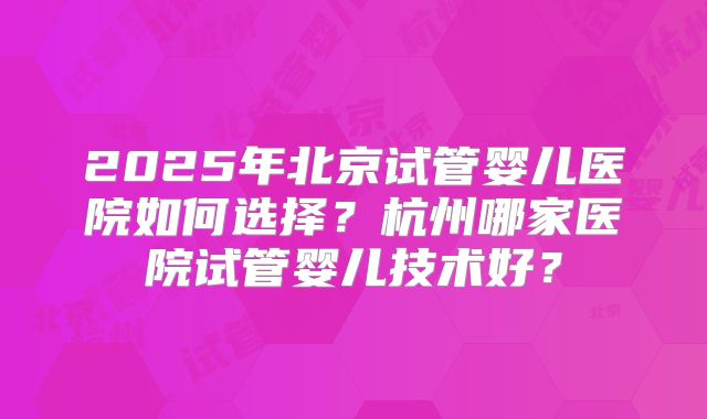 2025年北京试管婴儿医院如何选择？杭州哪家医院试管婴儿技术好？