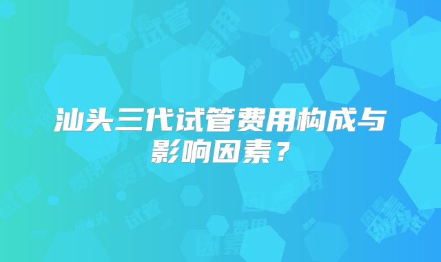 汕头三代试管费用构成与影响因素？
