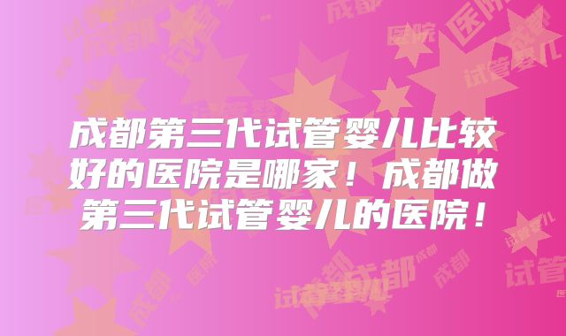 成都第三代试管婴儿比较好的医院是哪家!成都做第三代试管婴儿的医院!