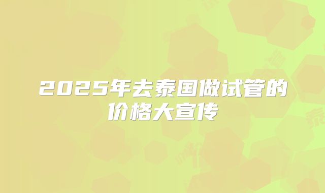 2025年去泰国做试管的价格大宣传