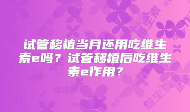 试管移植当月还用吃维生素e吗？试管移植后吃维生素e作用？