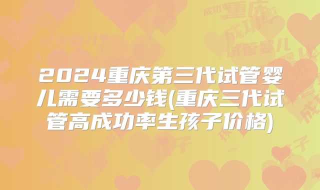 2024重庆第三代试管婴儿需要多少钱(重庆三代试管高成功率生孩子价格)