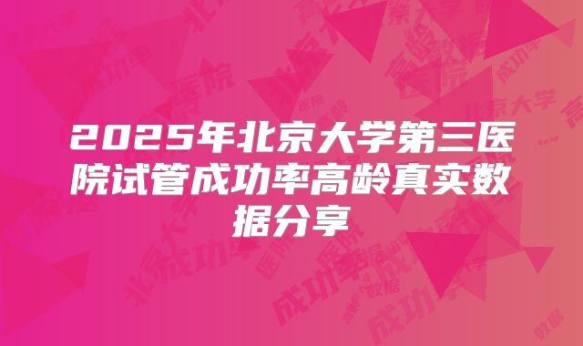 2025年北京大学第三医院试管成功率高龄真实数据分享