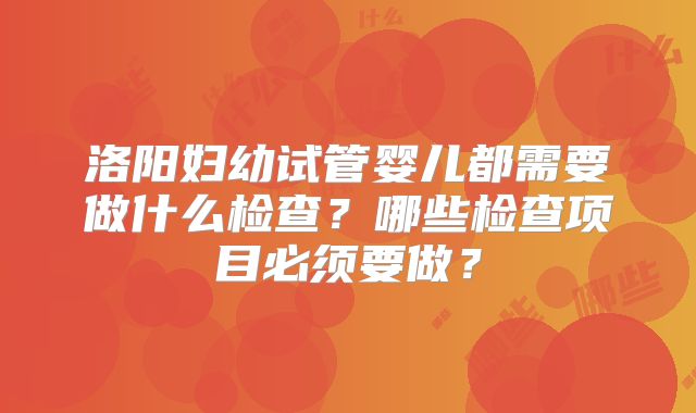 洛阳妇幼试管婴儿都需要做什么检查？哪些检查项目必须要做？