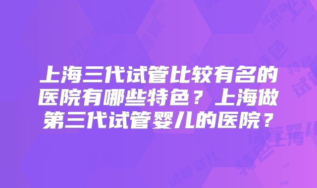 上海三代试管比较有名的医院有哪些特色？上海做第三代试管婴儿的医院？