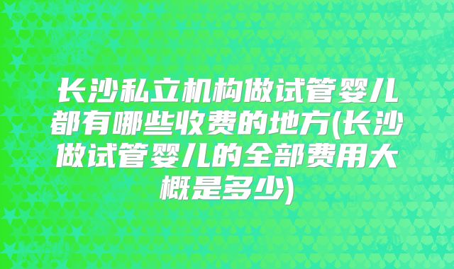 长沙私立机构做试管婴儿都有哪些收费的地方(长沙做试管婴儿的全部费用大概是多少)