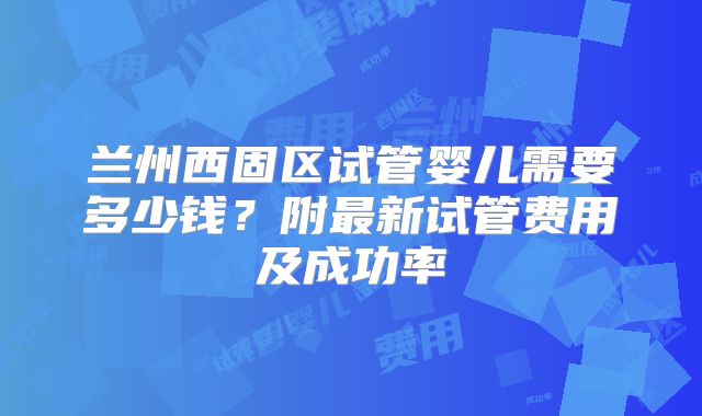 兰州西固区试管婴儿需要多少钱？附最新试管费用及成功率