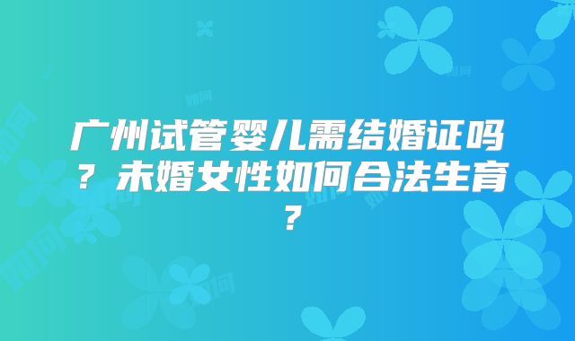 广州试管婴儿需结婚证吗？未婚女性如何合法生育？
