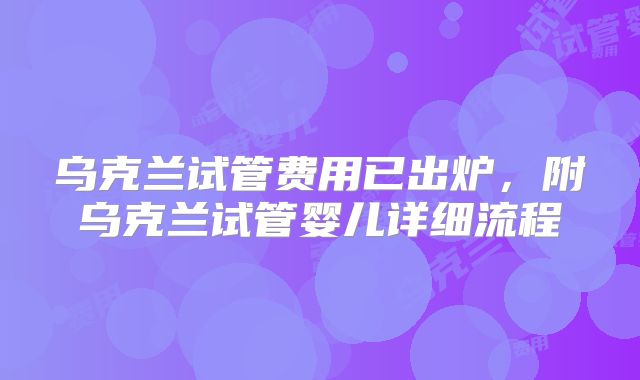 乌克兰试管费用已出炉，附乌克兰试管婴儿详细流程