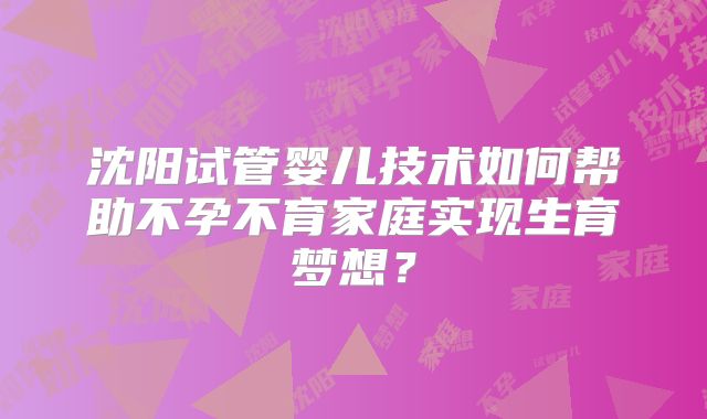 沈阳试管婴儿技术如何帮助不孕不育家庭实现生育梦想？