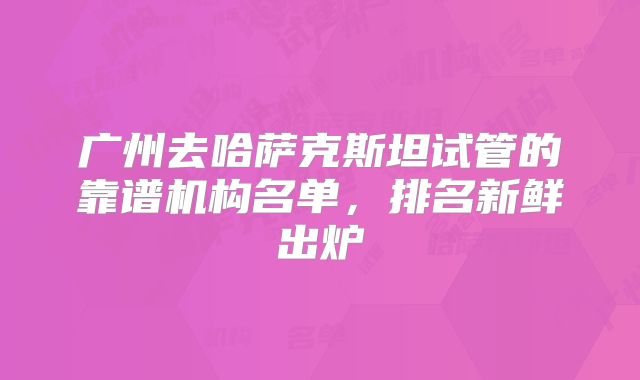 广州去哈萨克斯坦试管的靠谱机构名单，排名新鲜出炉