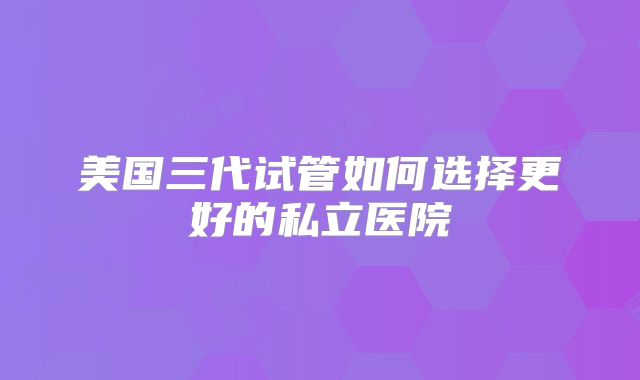 美国三代试管如何选择更好的私立医院
