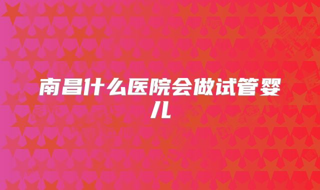 南昌什么医院会做试管婴儿
