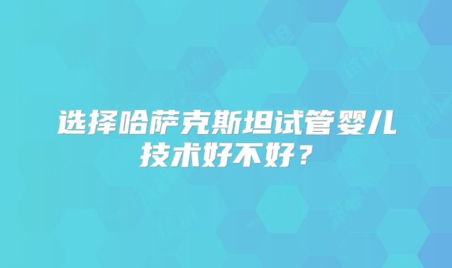 选择哈萨克斯坦试管婴儿技术好不好？
