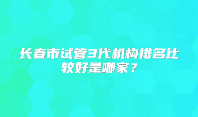 长春市试管3代机构排名比较好是哪家？