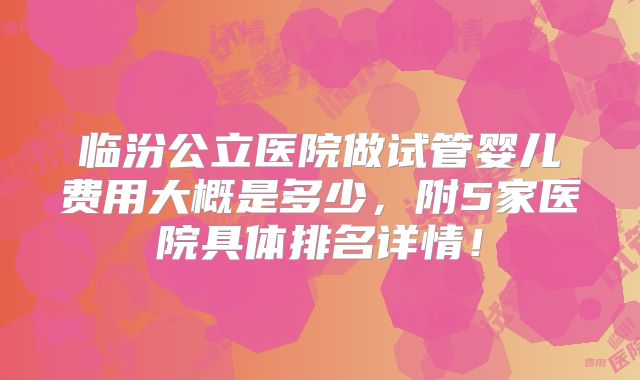 临汾公立医院做试管婴儿费用大概是多少，附5家医院具体排名详情！