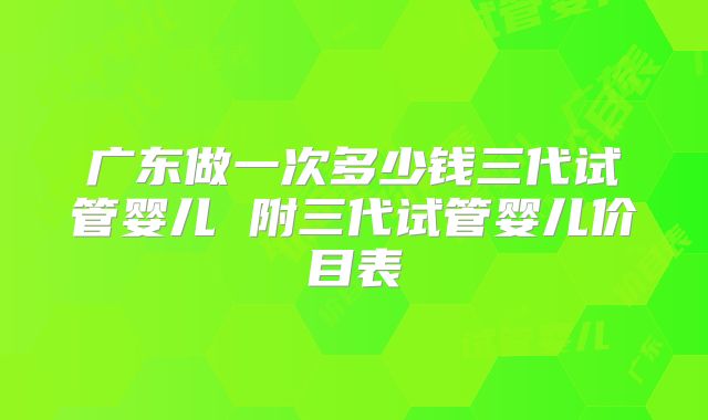 广东做一次多少钱三代试管婴儿 附三代试管婴儿价目表